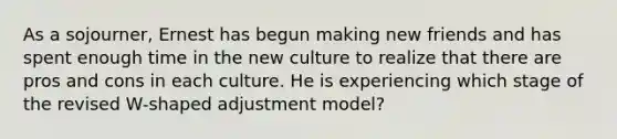 As a sojourner, Ernest has begun making new friends and has spent enough time in the new culture to realize that there are pros and cons in each culture. He is experiencing which stage of the revised W-shaped adjustment model?