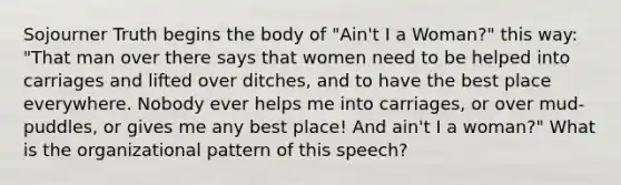 Sojourner Truth begins the body of "Ain't I a Woman?" this way: "That man over there says that women need to be helped into carriages and lifted over ditches, and to have the best place everywhere. Nobody ever helps me into carriages, or over mud-puddles, or gives me any best place! And ain't I a woman?" What is the organizational pattern of this speech?