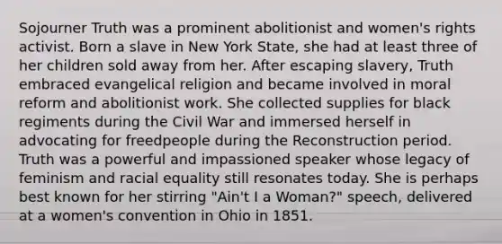 Sojourner Truth was a prominent abolitionist and women's rights activist. Born a slave in New York State, she had at least three of her children sold away from her. After escaping slavery, Truth embraced evangelical religion and became involved in moral reform and abolitionist work. She collected supplies for black regiments during the Civil War and immersed herself in advocating for freedpeople during the Reconstruction period. Truth was a powerful and impassioned speaker whose legacy of feminism and racial equality still resonates today. She is perhaps best known for her stirring "Ain't I a Woman?" speech, delivered at a women's convention in Ohio in 1851.