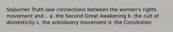 Sojourner Truth saw connections between the women's rights movement and... a. the Second Great Awakening b. the cult of domesticity c. the antislavery movement d. the Consitution