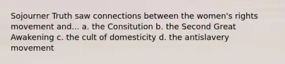 Sojourner Truth saw connections between the women's rights movement and... a. the Consitution b. the Second Great Awakening c. the cult of domesticity d. the antislavery movement