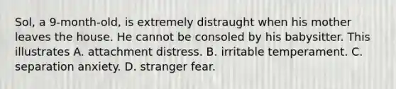 Sol, a 9-month-old, is extremely distraught when his mother leaves the house. He cannot be consoled by his babysitter. This illustrates A. attachment distress. B. irritable temperament. C. separation anxiety. D. stranger fear.