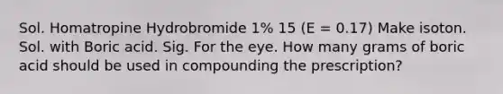 Sol. Homatropine Hydrobromide 1% 15 (E = 0.17) Make isoton. Sol. with Boric acid. Sig. For the eye. How many grams of boric acid should be used in compounding the prescription?