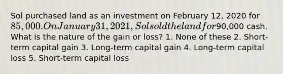 Sol purchased land as an investment on February 12, 2020 for 85,000. On January 31, 2021, Sol sold the land for90,000 cash. What is the nature of the gain or loss? 1. None of these 2. Short-term capital gain 3. Long-term capital gain 4. Long-term capital loss 5. Short-term capital loss