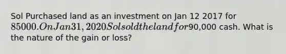 Sol Purchased land as an investment on Jan 12 2017 for 85000. On Jan 31, 2020 Sol sold the land for90,000 cash. What is the nature of the gain or loss?