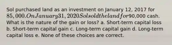 Sol purchased land as an investment on January 12, 2017 for 85,000. On January 31, 2020 Sol sold the land for90,000 cash. What is the nature of the gain or loss? a. Short-term capital loss b. Short-term capital gain c. Long-term capital gain d. Long-term capital loss e. None of these choices are correct.