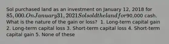 Sol purchased land as an investment on January 12, 2018 for 85,000. On January 31, 2021 Sol sold the land for90,000 cash. What is the nature of the gain or loss? ​ 1. Long-term capital gain 2. Long-term capital loss 3. Short-term capital loss 4. Short-term capital gain 5. None of these