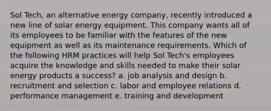 Sol Tech, an alternative energy company, recently introduced a new line of solar energy equipment. This company wants all of its employees to be familiar with the features of the new equipment as well as its maintenance requirements. Which of the following HRM practices will help Sol Tech's employees acquire the knowledge and skills needed to make their solar energy products a success? a. job analysis and design b. recruitment and selection c. labor and employee relations d. performance management e. training and development