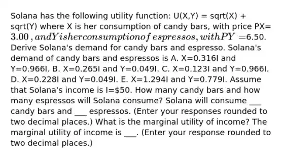 Solana has the following utility​ function: ​U(X,Y) = sqrt(X) + sqrt(Y) where X is her consumption of candy​ bars, with price PX=​3.00​, and Y is her consumption of​ espressos, with PY=​6.50. Derive Solana​'s demand for candy bars and espresso. Solana​'s demand of candy bars and espressos is A. X=0.316I and Y=0.966I. B. X=0.265I and Y=0.049I. C. X=0.123I and Y=0.966I. D. X=0.228I and Y=0.049I. E. X=1.294I and Y=0.779I. Assume that Solana​'s income is I=​50. How many candy bars and how many espressos will Solana ​consume? Solana will consume ___ candy bars and ___ espressos. ​(Enter your responses rounded to two decimal places.​) What is the marginal utility of​ income? The marginal utility of income is ___. ​(Enter your response rounded to two decimal places.​)