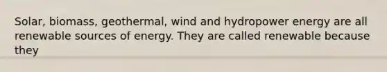 Solar, biomass, geothermal, wind and hydropower energy are all renewable sources of energy. They are called renewable because they