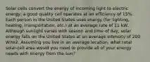 Solar cells convert the energy of incoming light to electric energy; a good quality cell operates at an efficiency of 15%. Each person in the United States uses energy (for lighting, heating, transportation, etc.) at an average rate of 11 kW. Although sunlight varies with season and time of day, solar energy falls on the United States at an average intensity of 200 W/m2. Assuming you live in an average location, what total solar-cell area would you need to provide all of your energy needs with energy from the sun?