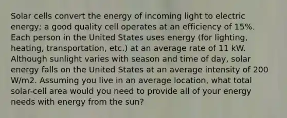 Solar cells convert the energy of incoming light to electric energy; a good quality cell operates at an efficiency of 15%. Each person in the United States uses energy (for lighting, heating, transportation, etc.) at an average rate of 11 kW. Although sunlight varies with season and time of day, solar energy falls on the United States at an average intensity of 200 W/m2. Assuming you live in an average location, what total solar-cell area would you need to provide all of your energy needs with energy from the sun?