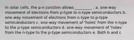 In solar cells, the p-n junction allows _________ . a. one-way movement of electrons from p-type to n-type semiconductors b. one-way movement of electrons from n-type to p-type semiconductors c. one-way movement of 'holes' from the n-type to the p-type semiconductors d. one-way movement of 'holes' from the n-type to the p-type semiconductors e. Both b and c