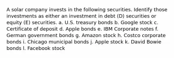 A solar company invests in the following securities. Identify those investments as either an investment in debt (D) securities or equity (E) securities. a. U.S. treasury bonds b. Google stock c. Certificate of deposit d. Apple bonds e. IBM Corporate notes f. German government bonds g. Amazon stock h. Costco corporate bonds i. Chicago municipal bonds j. Apple stock k. David Bowie bonds l. Facebook stock