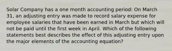 Solar Company has a one month accounting period: On March 31, an adjusting entry was made to record salary expense for employee salaries that have been earned in March but which will not be paid until the first week in April. Which of the following statements best describes the effect of this adjusting entry upon the major elements of the accounting equation?