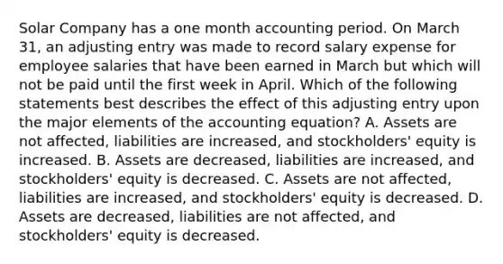 Solar Company has a one month accounting period. On March 31, an adjusting entry was made to record salary expense for employee salaries that have been earned in March but which will not be paid until the first week in April. Which of the following statements best describes the effect of this adjusting entry upon the major elements of the accounting equation? A. Assets are not affected, liabilities are increased, and stockholders' equity is increased. B. Assets are decreased, liabilities are increased, and stockholders' equity is decreased. C. Assets are not affected, liabilities are increased, and stockholders' equity is decreased. D. Assets are decreased, liabilities are not affected, and stockholders' equity is decreased.