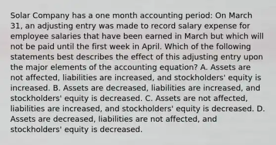 Solar Company has a one month accounting period: On March 31, an adjusting entry was made to record salary expense for employee salaries that have been earned in March but which will not be paid until the first week in April. Which of the following statements best describes the effect of this adjusting entry upon the major elements of the accounting equation? A. Assets are not affected, liabilities are increased, and stockholders' equity is increased. B. Assets are decreased, liabilities are increased, and stockholders' equity is decreased. C. Assets are not affected, liabilities are increased, and stockholders' equity is decreased. D. Assets are decreased, liabilities are not affected, and stockholders' equity is decreased.