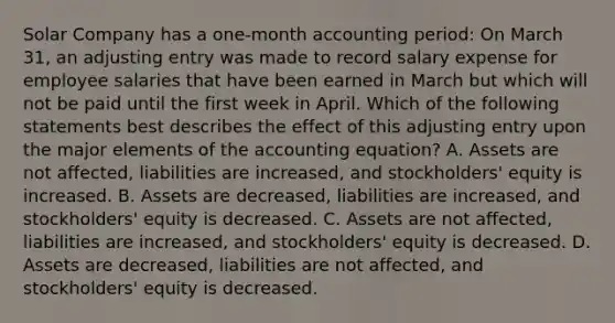 Solar Company has a one-month accounting period: On March 31, an adjusting entry was made to record salary expense for employee salaries that have been earned in March but which will not be paid until the first week in April. Which of the following statements best describes the effect of this adjusting entry upon the major elements of the accounting equation? A. Assets are not affected, liabilities are increased, and stockholders' equity is increased. B. Assets are decreased, liabilities are increased, and stockholders' equity is decreased. C. Assets are not affected, liabilities are increased, and stockholders' equity is decreased. D. Assets are decreased, liabilities are not affected, and stockholders' equity is decreased.