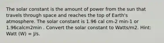 The solar constant is the amount of power from the sun that travels through space and reaches the top of <a href='https://www.questionai.com/knowledge/kRonPjS5DU-earths-atmosphere' class='anchor-knowledge'>earth's atmosphere</a>. The solar constant is 1.96 cal cm-2 min-1 or 1.96calcm2min . Convert the solar constant to Watts/m2. Hint: Watt (W) = J/s.