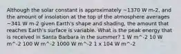 Although the solar constant is approximately ~1370 W m-2, and the amount of insolation at the top of the atmosphere averages ~341 W m-2 given Earth's shape and shading, the amount that reaches Earth's surface is variable. What is the peak energy that is received in Santa Barbara in the summer? 1 W m^-2 10 W m^-2 100 W m^-2 1000 W m^-2 1 x 104 W m^-2