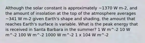 Although the solar constant is approximately ~1370 W m-2, and the amount of insolation at the top of the atmosphere averages ~341 W m-2 given Earth's shape and shading, the amount that reaches Earth's surface is variable. What is the peak energy that is received in Santa Barbara in the summer? 1 W m^-2 10 W m^-2 100 W m^-2 1000 W m^-2 1 x 104 W m^-2