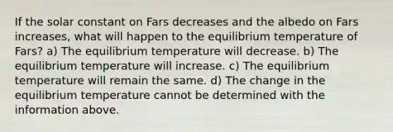 If the solar constant on Fars decreases and the albedo on Fars increases, what will happen to the equilibrium temperature of Fars? a) The equilibrium temperature will decrease. b) The equilibrium temperature will increase. c) The equilibrium temperature will remain the same. d) The change in the equilibrium temperature cannot be determined with the information above.