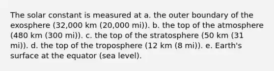 The solar constant is measured at a. the outer boundary of the exosphere (32,000 km (20,000 mi)). b. the top of the atmosphere (480 km (300 mi)). c. the top of the stratosphere (50 km (31 mi)). d. the top of the troposphere (12 km (8 mi)). e. Earth's surface at the equator (sea level).