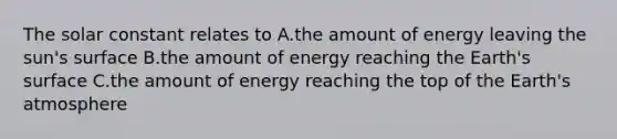 The solar constant relates to A.the amount of energy leaving the sun's surface B.the amount of energy reaching the Earth's surface C.the amount of energy reaching the top of the <a href='https://www.questionai.com/knowledge/kRonPjS5DU-earths-atmosphere' class='anchor-knowledge'>earth's atmosphere</a>