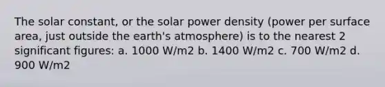 The solar constant, or the solar power density (power per surface area, just outside the earth's atmosphere) is to the nearest 2 significant figures: a. 1000 W/m2 b. 1400 W/m2 c. 700 W/m2 d. 900 W/m2