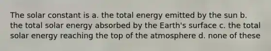 The solar constant is a. the total energy emitted by the sun b. the total solar energy absorbed by the Earth's surface c. the total solar energy reaching the top of the atmosphere d. none of these