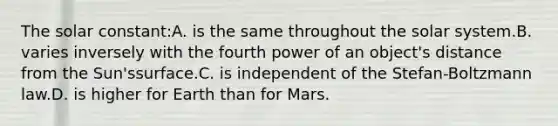 The solar constant:A. is the same throughout the solar system.B. varies inversely with the fourth power of an object's distance from the Sun'ssurface.C. is independent of the Stefan-Boltzmann law.D. is higher for Earth than for Mars.