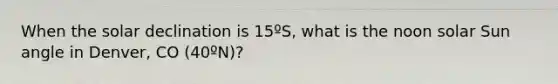 When the solar declination is 15ºS, what is the noon solar Sun angle in Denver, CO (40ºN)?