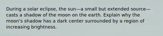 During a solar eclipse, the sun—a small but extended source—casts a shadow of the moon on the earth. Explain why the moon's shadow has a dark center surrounded by a region of increasing brightness.