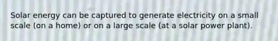 Solar energy can be captured to generate electricity on a small scale (on a home) or on a large scale (at a solar power plant).