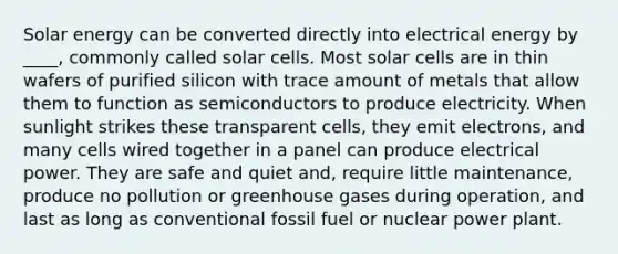 Solar energy can be converted directly into electrical energy by ____, commonly called solar cells. Most solar cells are in thin wafers of purified silicon with trace amount of metals that allow them to function as semiconductors to produce electricity. When sunlight strikes these transparent cells, they emit electrons, and many cells wired together in a panel can produce electrical power. They are safe and quiet and, require little maintenance, produce no pollution or greenhouse gases during operation, and last as long as conventional fossil fuel or nuclear power plant.