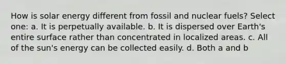 How is solar energy different from fossil and nuclear fuels? Select one: a. It is perpetually available. b. It is dispersed over Earth's entire surface rather than concentrated in localized areas. c. All of the sun's energy can be collected easily. d. Both a and b