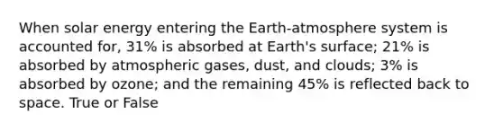 When solar energy entering the Earth-atmosphere system is accounted for, 31% is absorbed at Earth's surface; 21% is absorbed by atmospheric gases, dust, and clouds; 3% is absorbed by ozone; and the remaining 45% is reflected back to space. True or False