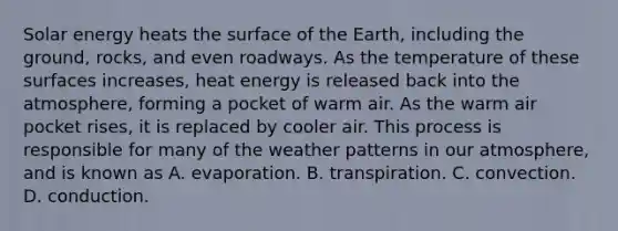 Solar energy heats the surface of the Earth, including the ground, rocks, and even roadways. As the temperature of these surfaces increases, heat energy is released back into the atmosphere, forming a pocket of warm air. As the warm air pocket rises, it is replaced by cooler air. This process is responsible for many of the weather patterns in our atmosphere, and is known as A. evaporation. B. transpiration. C. convection. D. conduction.