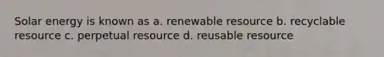 Solar energy is known as a. renewable resource b. recyclable resource c. perpetual resource d. reusable resource