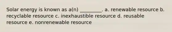 Solar energy is known as a(n) _________. a. renewable resource b. recyclable resource c. inexhaustible resource d. reusable resource e. nonrenewable resource