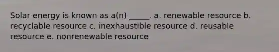 Solar energy is known as a(n) _____. a. renewable resource b. recyclable resource c. inexhaustible resource d. reusable resource e. nonrenewable resource