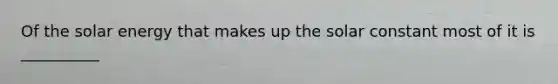 Of the solar energy that makes up the solar constant most of it is __________