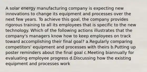 A solar energy manufacturing company is expecting new innovations to change its equipment and processes over the next few years. To achieve this goal, the company provides rigorous training to all its employees that is specific to the new technology. Which of the following actions illustrates that the company's managers know how to keep employees on track toward accomplishing their final goal? a.Regularly comparing competitors' equipment and processes with theirs b.Putting up poster reminders about the final goal c.Meeting biannually for evaluating employee progress d.Discussing how the existing equipment and processes work