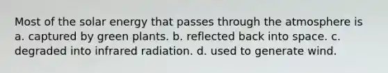 Most of the solar energy that passes through the atmosphere is a. captured by green plants. b. reflected back into space. c. degraded into infrared radiation. d. used to generate wind.