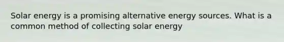 Solar energy is a promising alternative energy sources. What is a common method of collecting solar energy