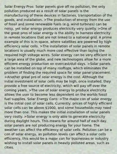 Solar Energy Pros: Solar panels give off no pollution, the only pollution produced as a result of solar panels is the manufacturing of these devices in factories, transportation of the goods, and installation. >The production of energy from the use of fossil and some renewable fuels (e.g. wind turbines) can be noisy, yet solar energy produces electricity very quietly. >One of the great pros of solar energy is the ability to harness electricity in remote locations that are not linked to a national grid. A prime example of this is in space, where satellites are powered by high efficiency solar cells. >The installation of solar panels in remote locations is usually much more cost effective than laying the required high voltage wires. Solar energy can be very efficient in a large area of the globe, and new technologies allow for a more efficient energy production on overcast/dull days. >Solar panels can be installed on top of many rooftops, which eliminates the problem of finding the required space for solar panel placement. >Another great pro of solar energy is the cost. Although the initial investment of solar cells may be high, once installed, they provide a free source of electricity, which will pay off over the coming years. >The use of solar energy to produce electricity allows the user to become less dependent on the worlds fossil fuel supplies. Solar Energy Cons: >The major con of solar energy is the initial cost of solar cells. Currently, prices of highly efficient solar cells can be above 1000, and some households may need more than one. This makes the initial installation of solar panels very costly. >Solar energy is only able to generate electricity during daylight hours. This means for around half of each day, solar panels are not producing energy for your home. The weather can affect the efficiency of solar cells. Pollution can be a con of solar energy, as pollution levels can affect a solar cells efficiency, this would be a major con for businesses or industry wishing to install solar panels in heavily polluted areas, such as cities.