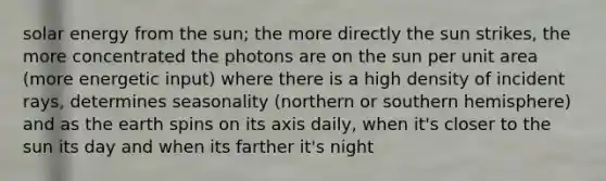 solar energy from the sun; the more directly the sun strikes, the more concentrated the photons are on the sun per unit area (more energetic input) where there is a high density of incident rays, determines seasonality (northern or southern hemisphere) and as the earth spins on its axis daily, when it's closer to the sun its day and when its farther it's night