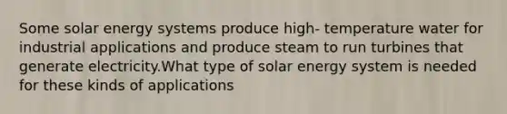 Some solar energy systems produce high- temperature water for industrial applications and produce steam to run turbines that generate electricity.What type of solar energy system is needed for these kinds of applications