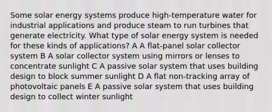 Some solar energy systems produce high-temperature water for industrial applications and produce steam to run turbines that generate electricity. What type of solar energy system is needed for these kinds of applications? A A flat-panel solar collector system B A solar collector system using mirrors or lenses to concentrate sunlight C A passive solar system that uses building design to block summer sunlight D A flat non-tracking array of photovoltaic panels E A passive solar system that uses building design to collect winter sunlight