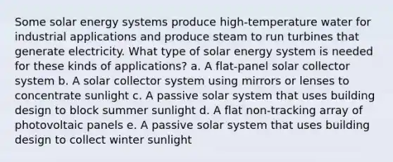 Some solar energy systems produce high-temperature water for industrial applications and produce steam to run turbines that generate electricity. What type of solar energy system is needed for these kinds of applications? a. A flat-panel solar collector system b. A solar collector system using mirrors or lenses to concentrate sunlight c. A passive solar system that uses building design to block summer sunlight d. A flat non-tracking array of photovoltaic panels e. A passive solar system that uses building design to collect winter sunlight